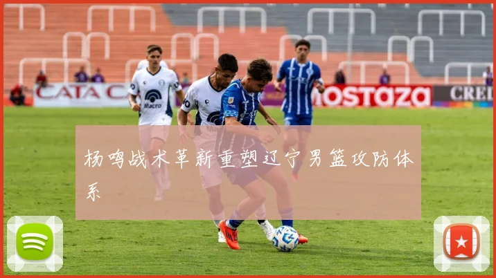 杨鸣战术革新重塑辽宁男篮攻防体系