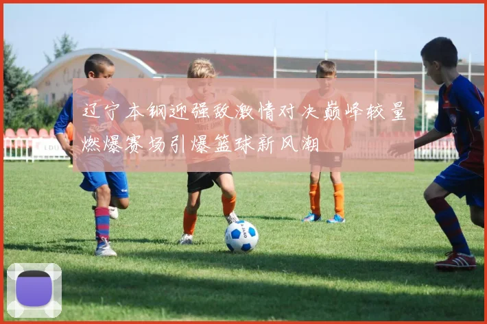 辽宁本钢迎强敌激情对决巅峰较量燃爆赛场引爆篮球新风潮