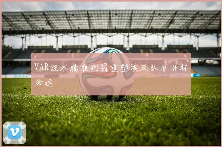VAR技术精准判罚重塑埃及队非洲杯命运