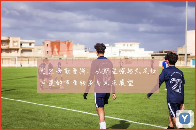 尤里蒂勒曼斯：从新星崛起到足坛巨星的华丽转身与未来展望