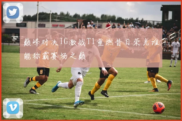 巅峰对决IG激战T1重燃昔日荣光谁能称霸赛场之巅