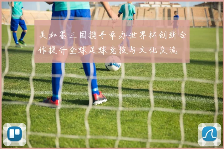 美加墨三国携手举办世界杯创新合作提升全球足球竞技与文化交流