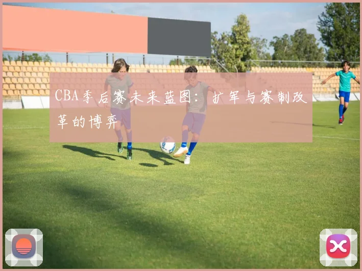 CBA季后赛未来蓝图：扩军与赛制改革的博弈