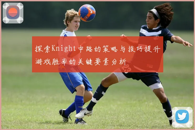 探索Knight中路的策略与技巧提升游戏胜率的关键要素分析