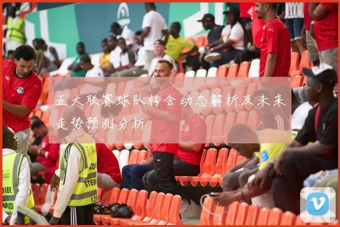 五大联赛球队转会动态解析及未来走势预测分析