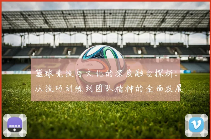 篮球竞技与文化的深度融合探析：从技巧训练到团队精神的全面发展