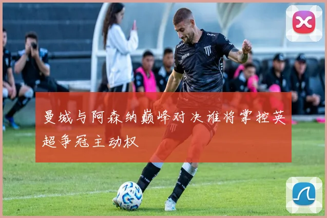 曼城与阿森纳巅峰对决谁将掌控英超争冠主动权