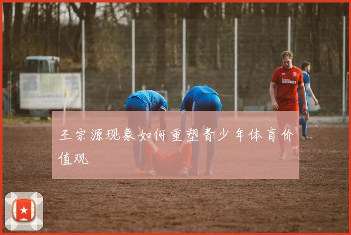 王宗源现象如何重塑青少年体育价值观