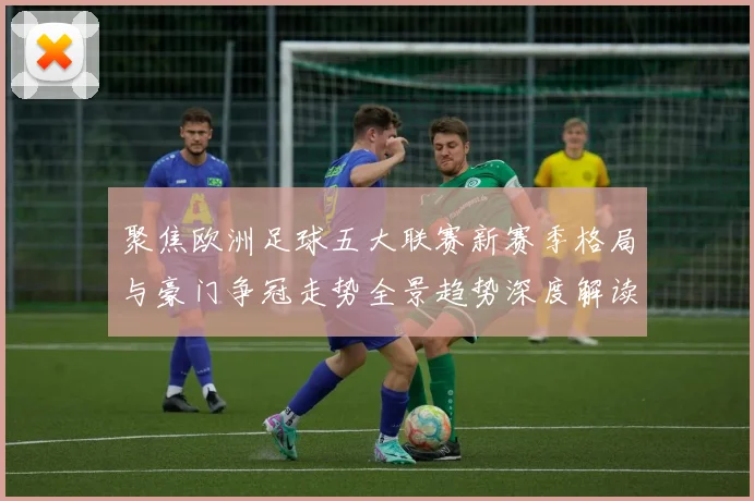 聚焦欧洲足球五大联赛新赛季格局与豪门争冠走势全景趋势深度解读