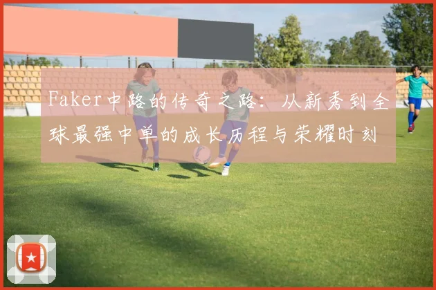 Faker中路的传奇之路：从新秀到全球最强中单的成长历程与荣耀时刻