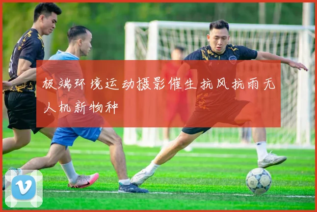 极端环境运动摄影催生抗风抗雨无人机新物种