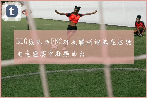 BLG战队与FNC对决解析谁能在这场电竞盛宴中脱颖而出