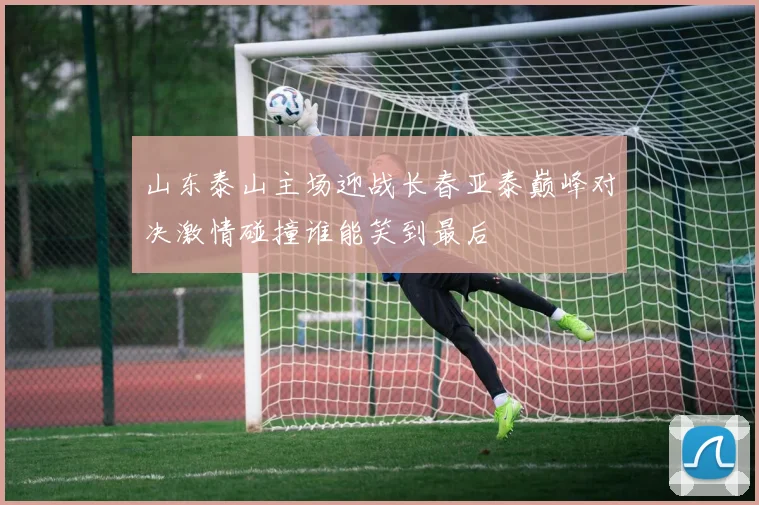 山东泰山主场迎战长春亚泰巅峰对决激情碰撞谁能笑到最后
