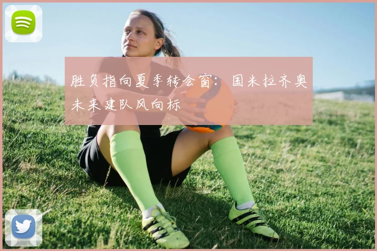 胜负指向夏季转会窗：国米拉齐奥未来建队风向标